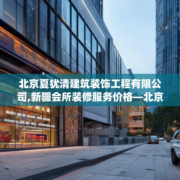北京夏犹清建筑装饰工程有限公司,新疆会所装修服务价格—北京夏犹清建筑装饰工程有限公司211.a87b88c91fgy.98poiy