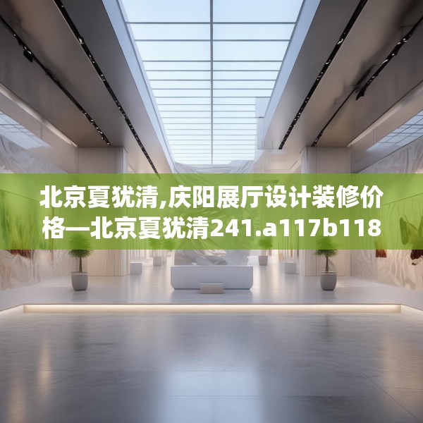 北京夏犹清,庆阳展厅设计装修价格—北京夏犹清241.a117b118c121fgy.128fdsfds