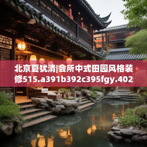 北京夏犹清|会所中式田园风格装修515.a391b392c395fgy.402cvcx