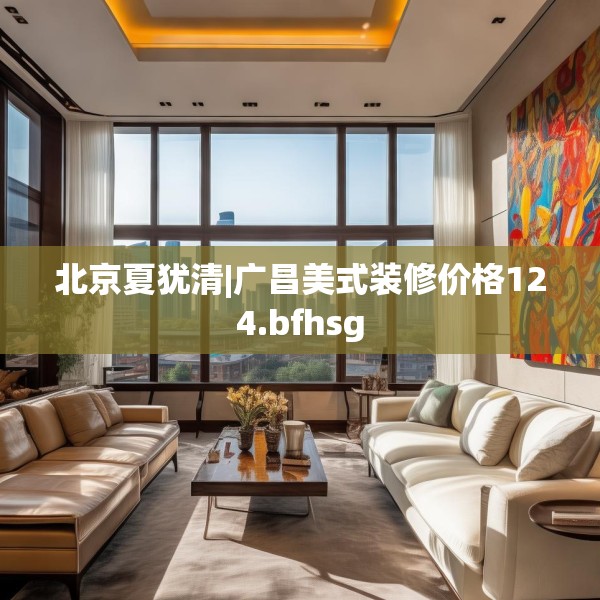 北京夏犹清|广昌美式装修价格124.bfhsg