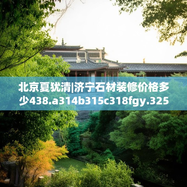 北京夏犹清|济宁石材装修价格多少438.a314b315c318fgy.325dsfds