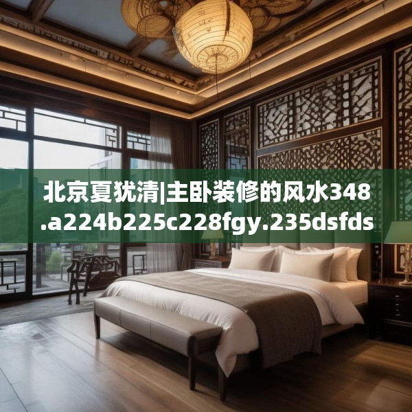 北京夏犹清|主卧装修的风水348.a224b225c228fgy.235dsfds