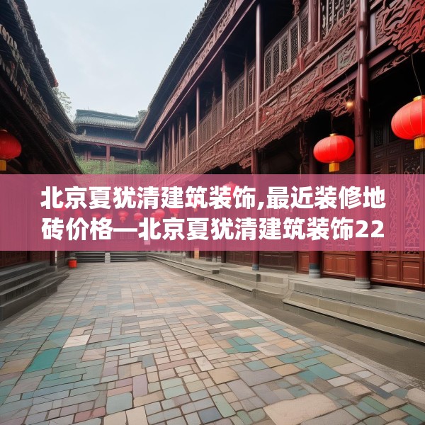北京夏犹清建筑装饰,最近装修地砖价格—北京夏犹清建筑装饰225.a101b102c105fgy.112fghfd