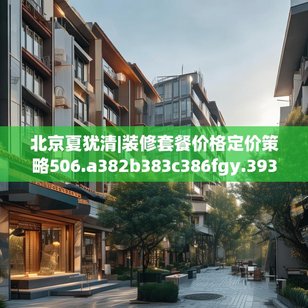 北京夏犹清|装修套餐价格定价策略506.a382b383c386fgy.39376663