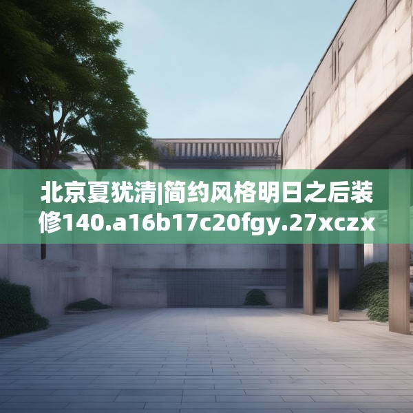北京夏犹清|简约风格明日之后装修140.a16b17c20fgy.27xczxv