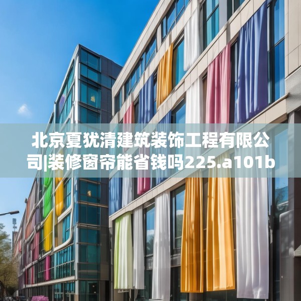北京夏犹清建筑装饰工程有限公司|装修窗帘能省钱吗225.a101b102c105fgy.112fghfd