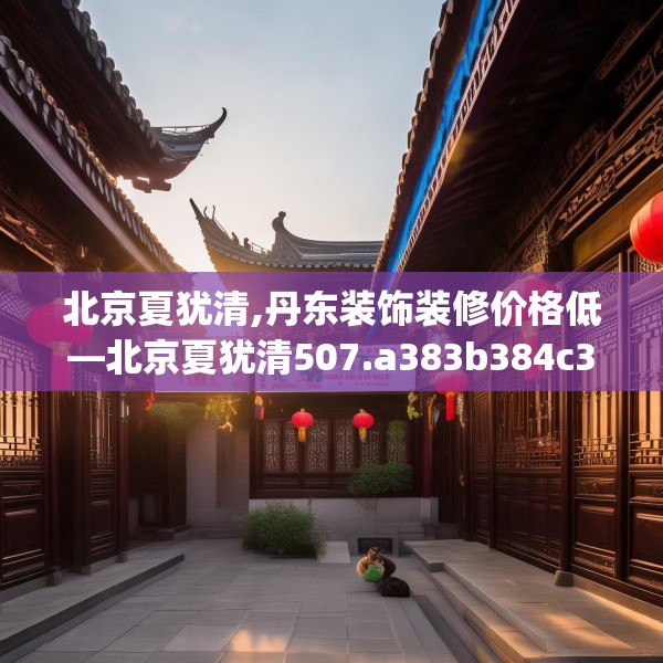 北京夏犹清,丹东装饰装修价格低—北京夏犹清507.a383b384c387fgy.394uyk