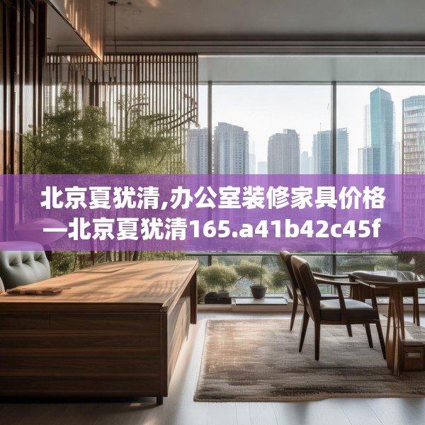 北京夏犹清,办公室装修家具价格—北京夏犹清165.a41b42c45fgy.52uyk