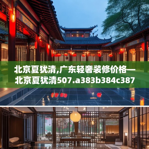 北京夏犹清,广东轻奢装修价格—北京夏犹清507.a383b384c387fgy.394uyk