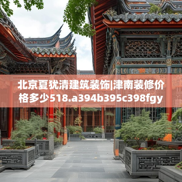 北京夏犹清建筑装饰|津南装修价格多少518.a394b395c398fgy.405xczxv