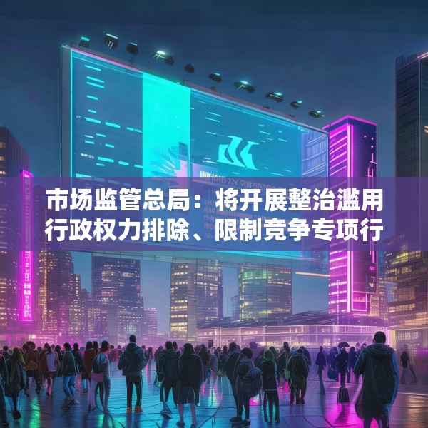 市场监管总局：将开展整治滥用行政权力排除、限制竞争专项行动