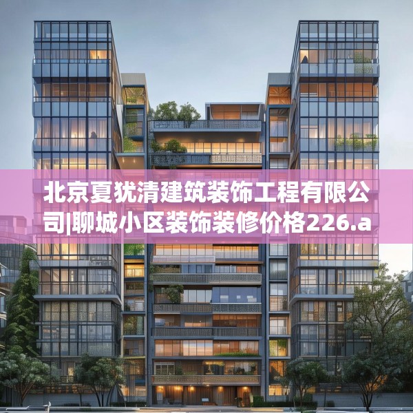 北京夏犹清建筑装饰工程有限公司|聊城小区装饰装修价格226.a102b103c106fgy.113sdA