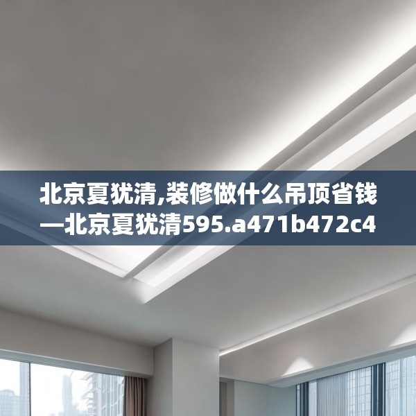 北京夏犹清,装修做什么吊顶省钱—北京夏犹清595.a471b472c475fgy.482jhhj