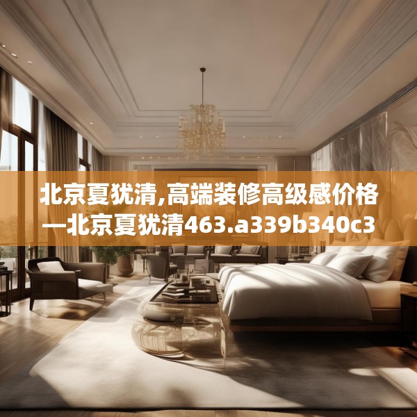 北京夏犹清,高端装修高级感价格—北京夏犹清463.a339b340c343fgy.350poiy
