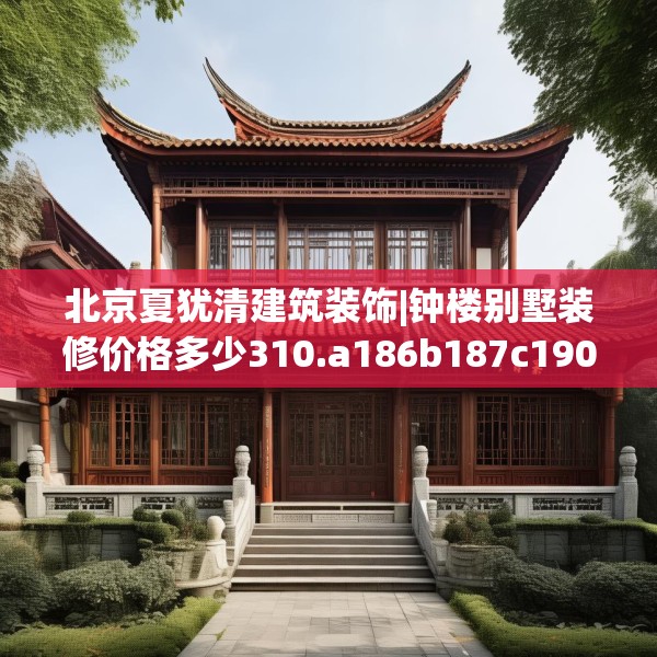 北京夏犹清建筑装饰|钟楼别墅装修价格多少310.a186b187c190fgy.197htyj