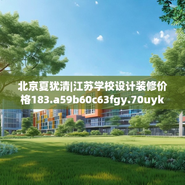 北京夏犹清|江苏学校设计装修价格183.a59b60c63fgy.70uyk