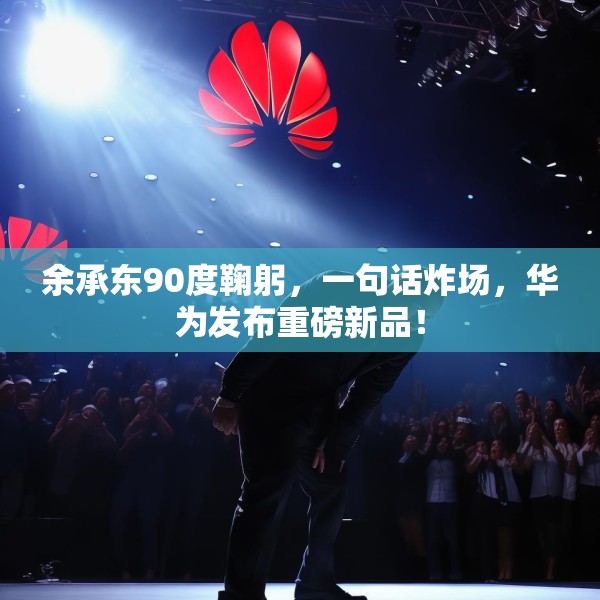 余承东90度鞠躬，一句话炸场，华为发布重磅新品！