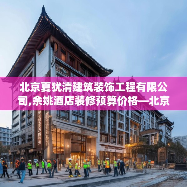 北京夏犹清建筑装饰工程有限公司,余姚酒店装修预算价格—北京夏犹清建筑装饰工程有限公司333.a209b210c213fgy.220fghfd