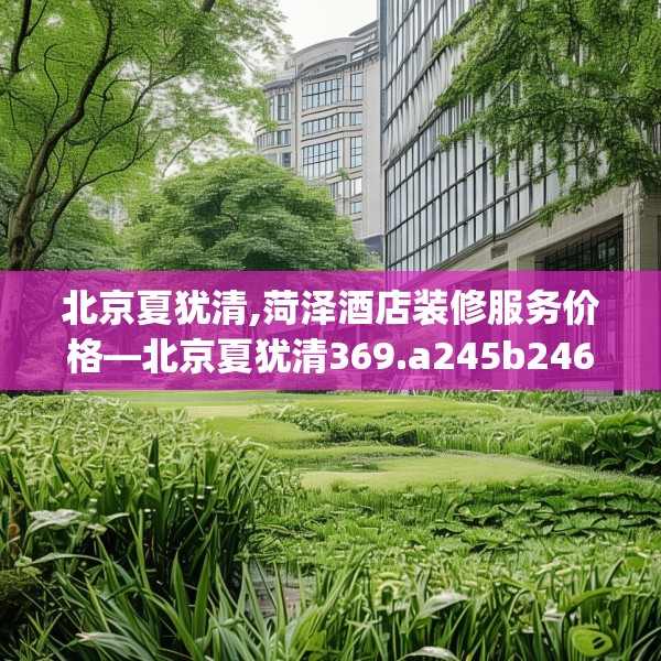 北京夏犹清,菏泽酒店装修服务价格—北京夏犹清369.a245b246c249fgy.256fghfd