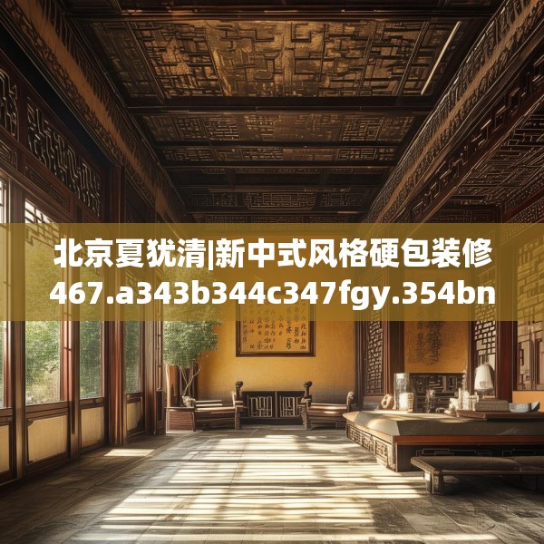 北京夏犹清|新中式风格硬包装修467.a343b344c347fgy.354bnbn