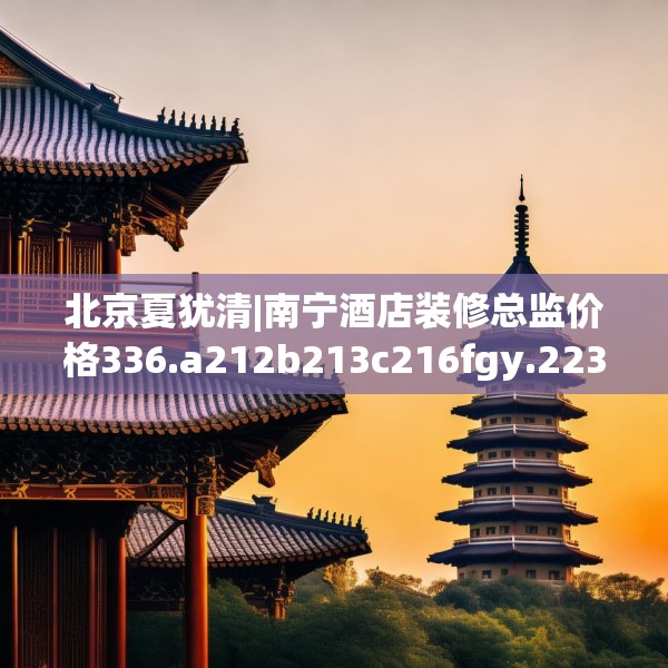 北京夏犹清|南宁酒店装修总监价格336.a212b213c216fgy.223lkjl
