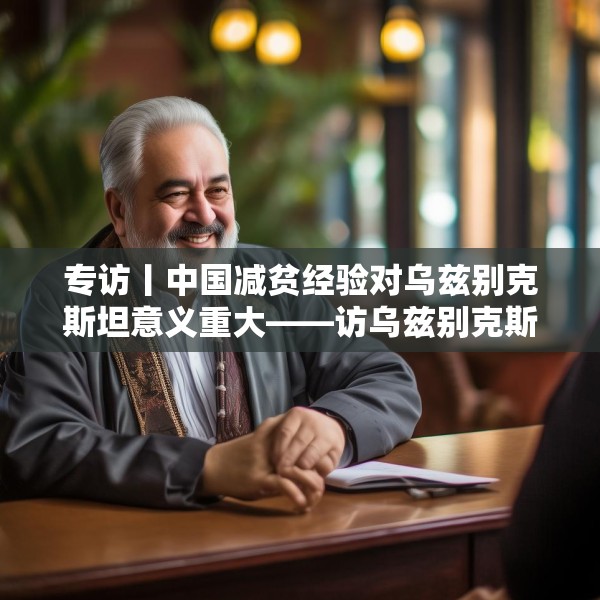 专访丨中国减贫经验对乌兹别克斯坦意义重大——访乌兹别克斯坦科学院国家与法律研究所高级研究员纳扎罗夫