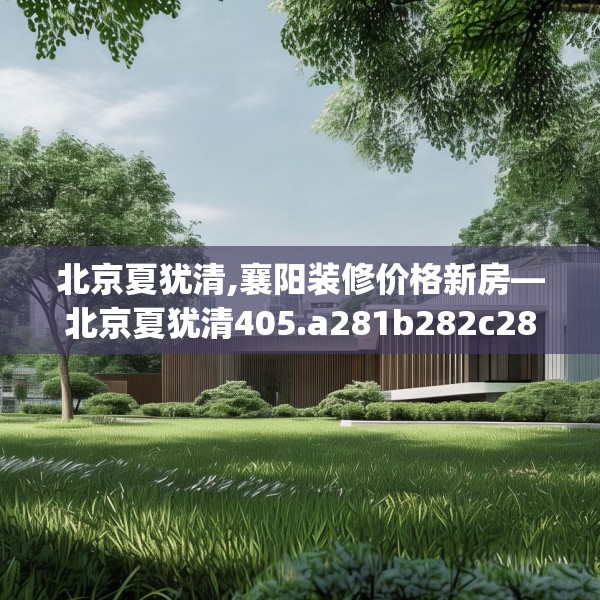 北京夏犹清,襄阳装修价格新房—北京夏犹清405.a281b282c285fgy.292fghfd