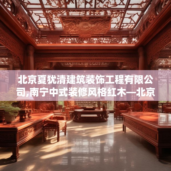 北京夏犹清建筑装饰工程有限公司,南宁中式装修风格红木—北京夏犹清建筑装饰工程有限公司237.a113b114c117fgy.124uyk