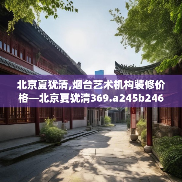 北京夏犹清,烟台艺术机构装修价格—北京夏犹清369.a245b246c249fgy.256fghfd