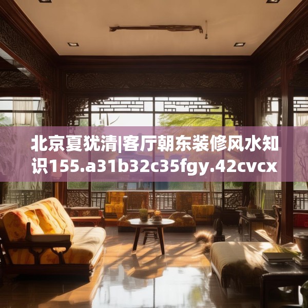 北京夏犹清|客厅朝东装修风水知识155.a31b32c35fgy.42cvcx
