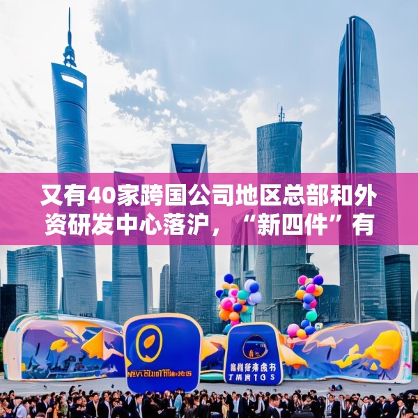 又有40家跨国公司地区总部和外资研发中心落沪，“新四件”有何魅力？