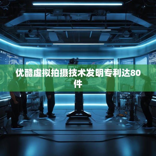 优酷虚拟拍摄技术发明专利达80件