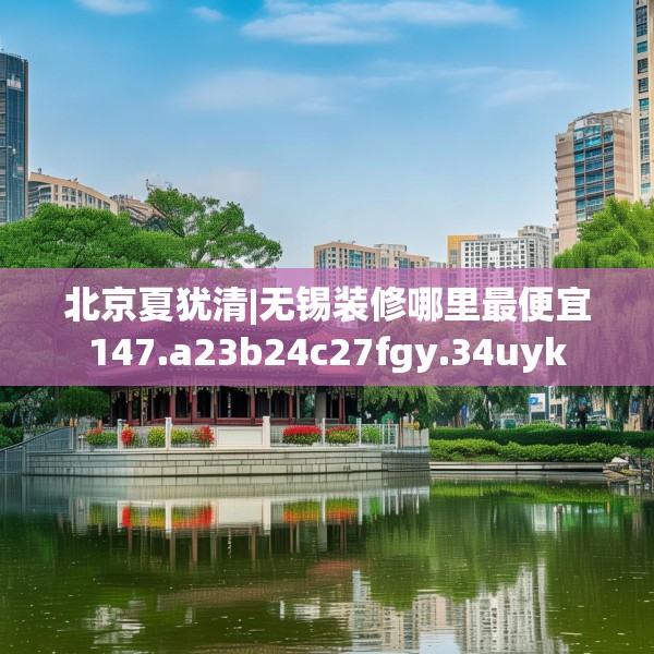 北京夏犹清|无锡装修哪里最便宜147.a23b24c27fgy.34uyk