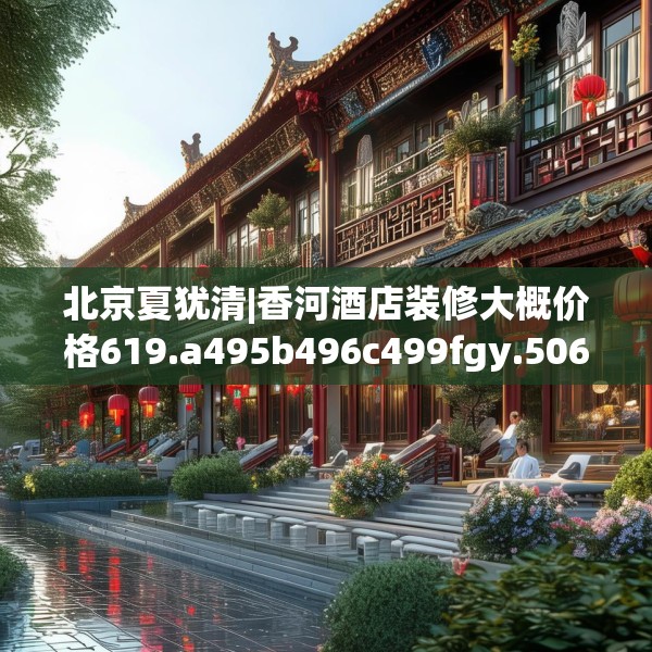 北京夏犹清|香河酒店装修大概价格619.a495b496c499fgy.506fdsfds