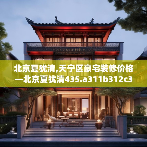 北京夏犹清,天宁区豪宅装修价格—北京夏犹清435.a311b312c315fgy.322uyk