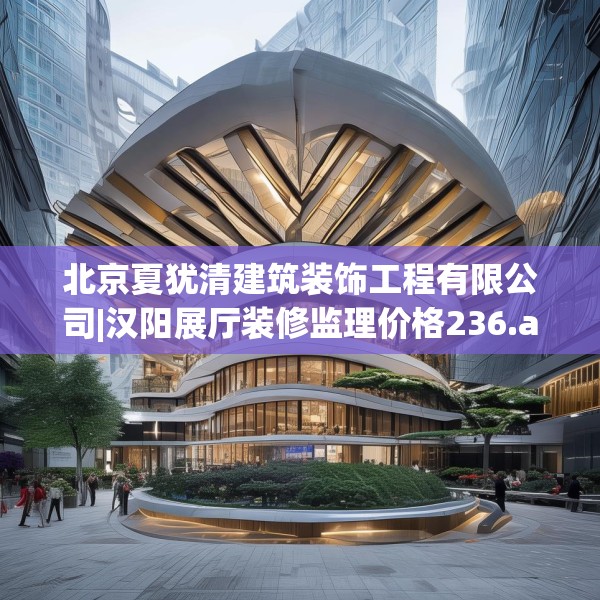 北京夏犹清建筑装饰工程有限公司|汉阳展厅装修监理价格236.a112b113c116fgy.12376678