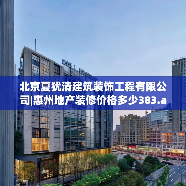 北京夏犹清建筑装饰工程有限公司|惠州地产装修价格多少383.a259b260c263fgy.270fds