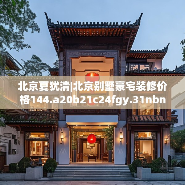 北京夏犹清|北京别墅豪宅装修价格144.a20b21c24fgy.31nbn