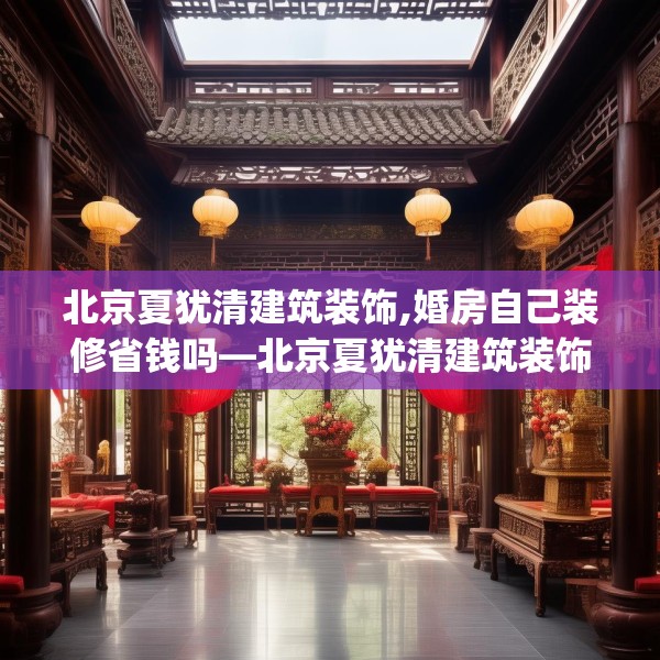 北京夏犹清建筑装饰,婚房自己装修省钱吗—北京夏犹清建筑装饰408.a284b285c288fgy.295lkjl