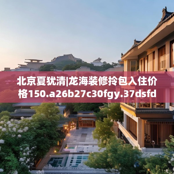北京夏犹清|龙海装修拎包入住价格150.a26b27c30fgy.37dsfds