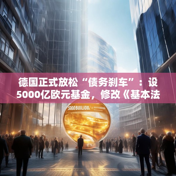 德国正式放松“债务刹车”：设5000亿欧元基金，修改《基本法》