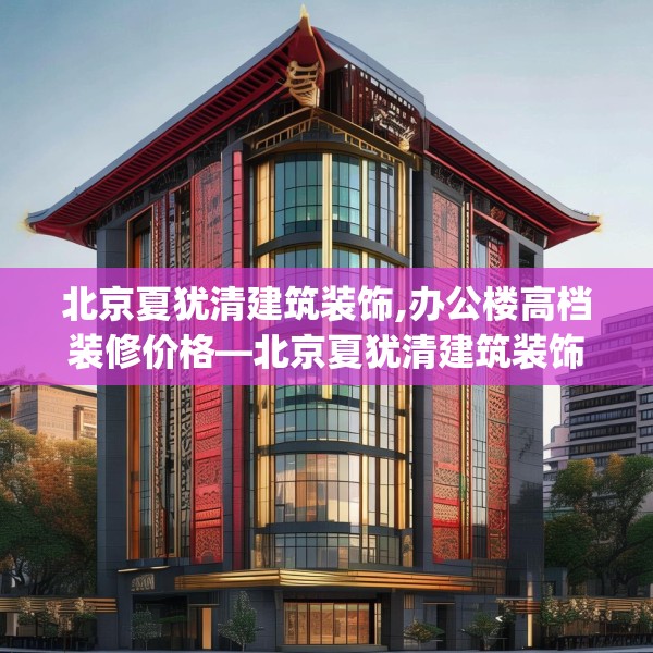 北京夏犹清建筑装饰,办公楼高档装修价格—北京夏犹清建筑装饰299.a175b176c179fgy.186cvcx