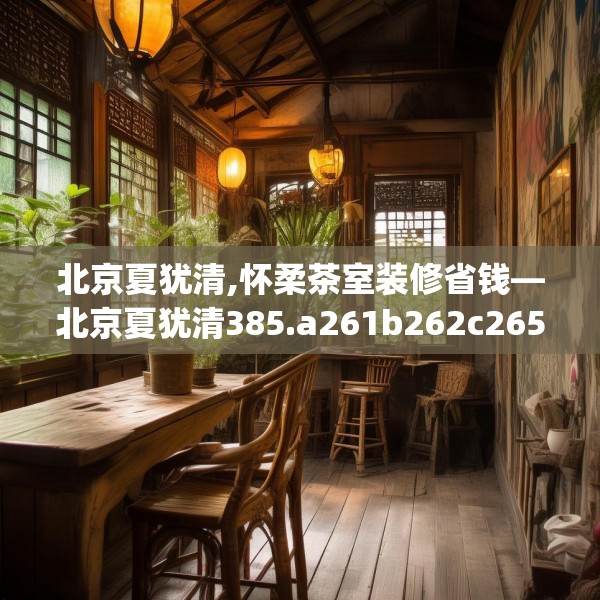 北京夏犹清,怀柔茶室装修省钱—北京夏犹清385.a261b262c265fgy.272fdsfds