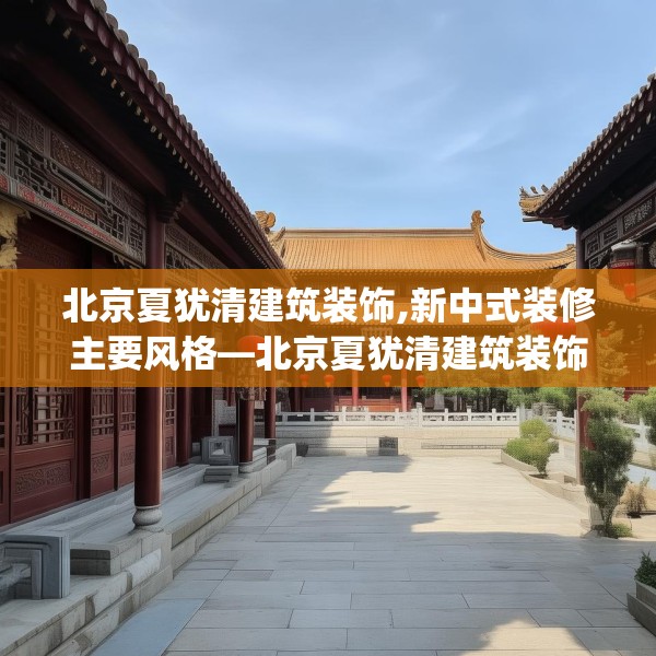 北京夏犹清建筑装饰,新中式装修主要风格—北京夏犹清建筑装饰131.a7b8c11fgy.18fds