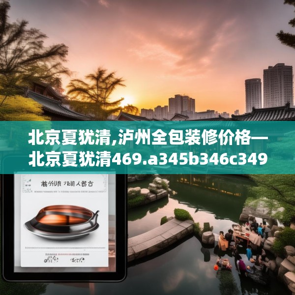 北京夏犹清,泸州全包装修价格—北京夏犹清469.a345b346c349fgy.356jhhj