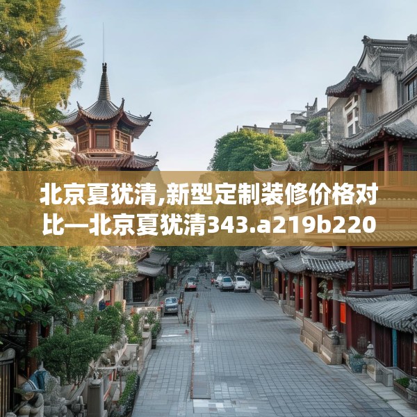 北京夏犹清,新型定制装修价格对比—北京夏犹清343.a219b220c223fgy.230jhhj