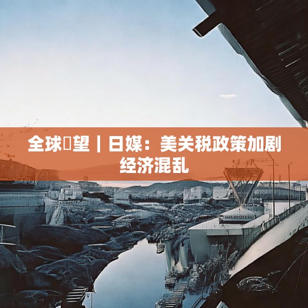 全球瞭望｜日媒：美关税政策加剧经济混乱