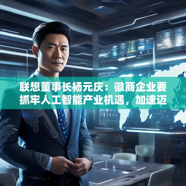 联想董事长杨元庆：徽商企业要抓牢人工智能产业机遇，加速迈向全球产业链的中高端