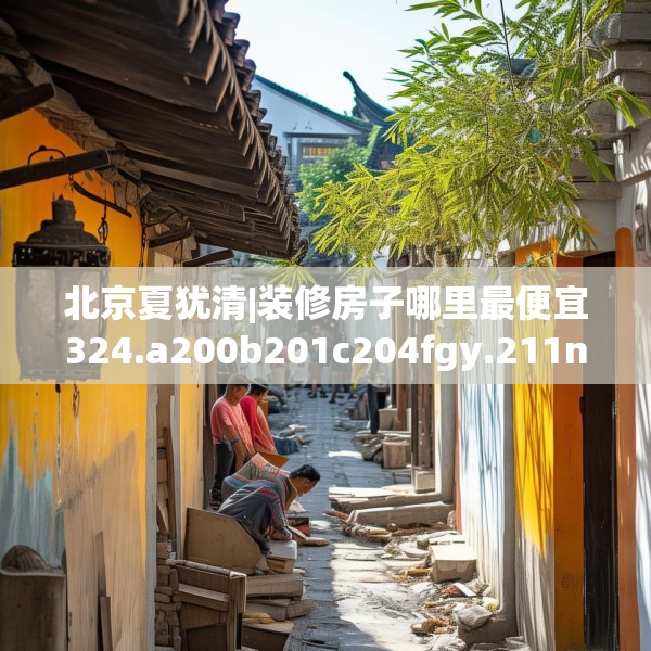 北京夏犹清|装修房子哪里最便宜324.a200b201c204fgy.211nbn