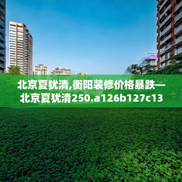北京夏犹清,衡阳装修价格暴跌—北京夏犹清250.a126b127c130fgy.137dewqe